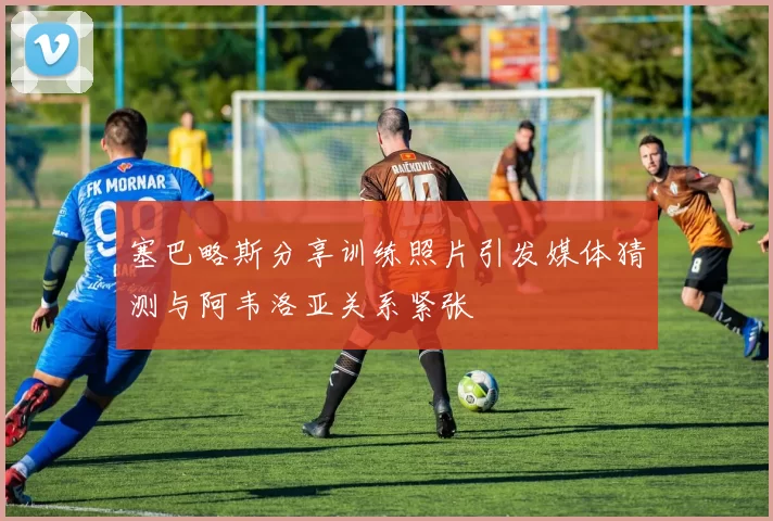 塞巴略斯分享训练照片引发媒体猜测与阿韦洛亚关系紧张