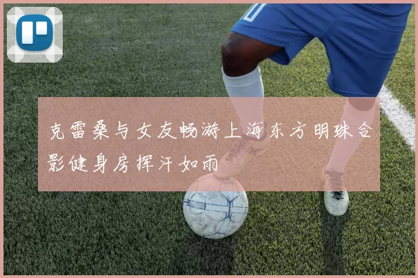 克雷桑与女友畅游上海东方明珠合影健身房挥汗如雨