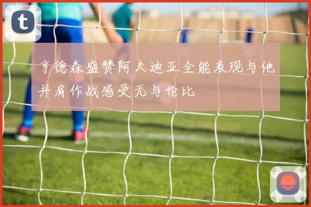 亨德森盛赞阿夫迪亚全能表现与他并肩作战感受无与伦比