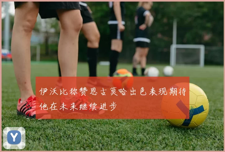 伊沃比称赞恩古莫哈出色表现期待他在未来继续进步