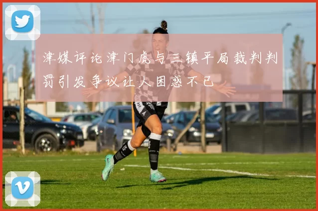 津媒评论津门虎与三镇平局裁判判罚引发争议让人困惑不已