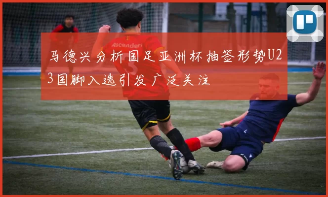 马德兴分析国足亚洲杯抽签形势U23国脚入选引发广泛关注