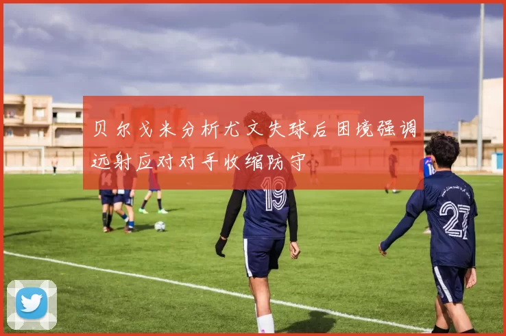 贝尔戈米分析尤文失球后困境强调远射应对对手收缩防守