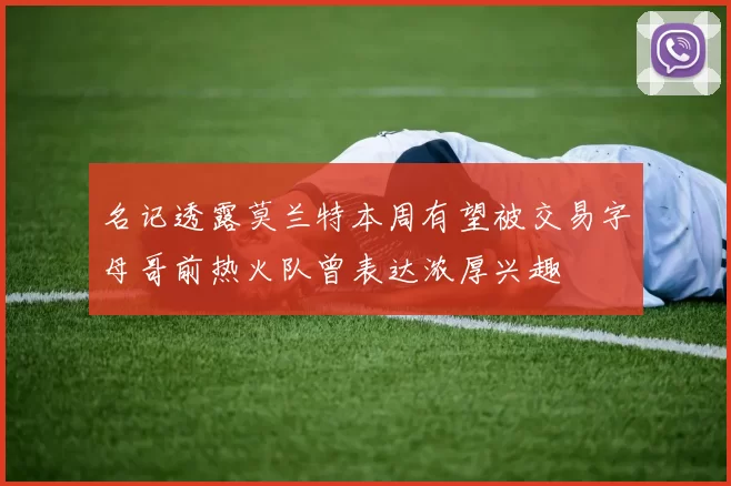 名记透露莫兰特本周有望被交易字母哥前热火队曾表达浓厚兴趣