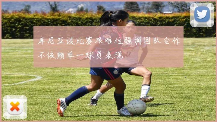 库尼亚谈比赛艰难性强调团队合作不依赖单一球员表现