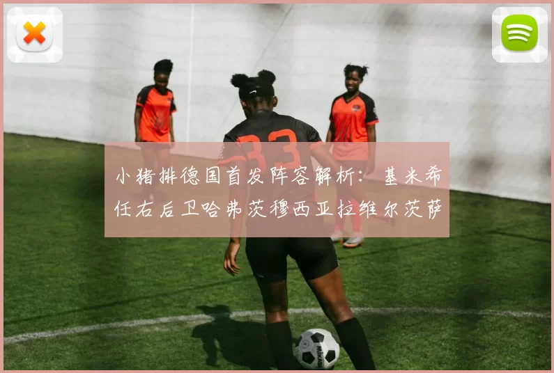 小猪排德国首发阵容解析：基米希任右后卫哈弗茨穆西亚拉维尔茨萨内齐聚一堂