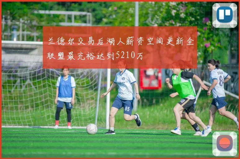兰德尔交易后湖人薪资空间更新全联盟最充裕达到5210万