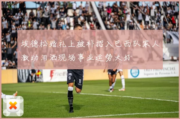 埃德松婚礼上被补招入巴西队家人激动泪洒现场事业运势大好