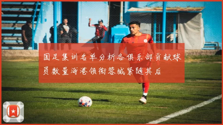 国足集训名单分析各俱乐部贡献球员数量海港领衔蓉城紧随其后