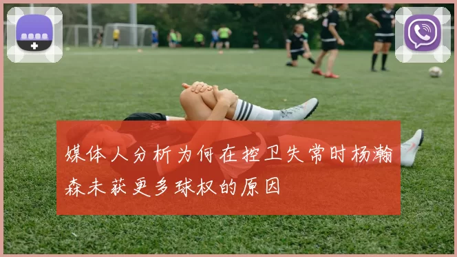 媒体人分析为何在控卫失常时杨瀚森未获更多球权的原因