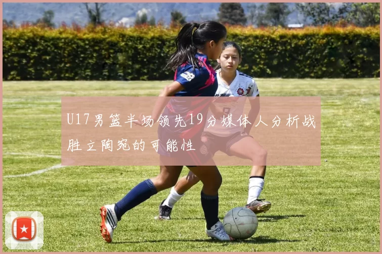 U17男篮半场领先19分媒体人分析战胜立陶宛的可能性