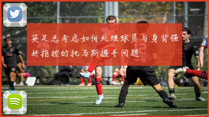 英足总考虑如何处理球员与身背强奸指控的托马斯握手问题