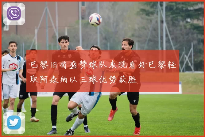 巴黎旧将盛赞球队表现看好巴黎轻取阿森纳以三球优势获胜