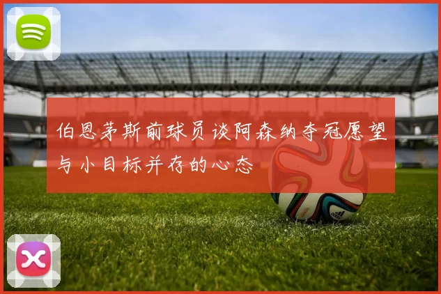 伯恩茅斯前球员谈阿森纳夺冠愿望与小目标并存的心态